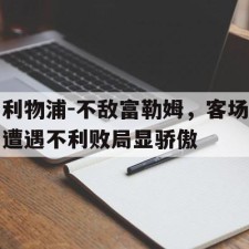 ayx体育官方网站-利物浦-不敌富勒姆，客场遭遇不利败局显骄傲()